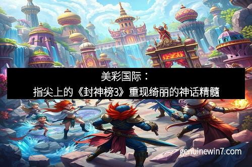 美彩国际：指尖上的《封神榜3》重现绮丽的神话精髓